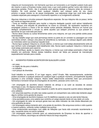 máquina em funcionamento. Um ferimento que leve um funcionário a um hospital custará muito para
ele mesmo e para a Empresa muitas vezes mais o que você poderia ganhar numa vida inteira com
pequenas paradas. Porém, não é suficiente você apenas desligar a máquina antes de começar o
trabalho. Se você precisar fazer qualquer trabalho que coloque parte do seu corpo
próximo a peças móveis ou de peças energizadas, sua segurança exige que você tome alguns
cuidados especiais para assegurar o movimento repentino e ou re-ligamento acidental.

Algumas máquinas e circuitos possuem dispositivos especiais. Se sua máquina não os possui, tenha
em mente os seguintes pontos:
- Tome as medidas especiais para manter a máquina desligada quando você estiver trabalhando
nela. Coloque uma etiqueta de advertência na chave ou comando. Se necessário mantenha um
empregado próximo a chave a fim de manter outras pessoas afastadas. Remova um fusível que
desligue completamente o circuito ou alerte aqueles que estejam próximos ou que possam se
aproximar do que você está para fazer;
- Nunca deixe chaves ou outras ferramentas sobre urna máquina, em que uma partida súbita possa
arremessá-las;
- Se seu trabalho exigir que você permaneça dentro ou perto de um corredor ou passagem por onde
caminhões entram, coloque uma placa de advertência ou barricada, ou coloque alguém para alertar
os motoristas sobre sua presença naquele local;
- Nunca ligue qualquer máquina ou circuito elétrico, a menos que você esteja absolutamente certo de
que nenhum outro empregado está trabalhando nela. Nunca opere qualquer máquina a menos que
você esteja autorizado para operá-la;
- Nunca lubrifique, ajuste ou repare uma máquina, a menos que você esteja autorizado a fazer este
trabalho em particular. Muitos destes trabalhos devem ser feitos por pessoal de manutenção
especialmente treinado para a tarefa.


8.   ACIDENTES PODEM ACONTECER EM QUALQUER LUGAR

- em casa;
- no trajeto de ida para o trabalho;
- no trabalho;
- num parque de diversões

Você trabalha no escritório. É um lugar seguro, certo? Errado. Não necessariamente, acidentes
podem acontecer a qualquer pessoa em qualquer lugar a qualquer momento, principalmente àquelas
expostas a uma condição insegura. Abaixo estão relacionados acidentes reais que provocaram
ferimentos e tomaram tempo de empregados de escritório, pessoas como você e eu.

- Um empregado de escritório estava voltando do almoço e ao subir as escadas de acesso
escorregou e caiu. Os degraus estavam molhados.
- Uma estagiária queimou seu braço esquerdo e parte da perna esquerda quando estava desligando
uma cafeteira.
- Um arquivista apanhou um jeito nas costas quando um companheiro caiu sobre elas tentando pegar
alguns cartões numa gaveta de arquivo.
- Uma empregada de escritório tropeçou num fio telefônico exposto e caiu ao solo tendo fraturas.
- Uma secretária puxou uma cadeira que continha um prego exposto tendo em seu dedo um corte.
- Um empregado do setor de serviços gerais teve seu dedo indicador da mão direita dilacerado por
uma guilhotina da xerox.
- Um empregado estava tentando abrir uma janela do escritório. Ele empurrava contra o vidro quando
o mesmo quebrou, sofrendo cortes múltiplos nos punhos.
- Uma recepcionista escorregou num salão de refeições que havia sido encerado recentemente e
caiu, causando dores na coluna vertebral.
- Um empregado estava correndo para um estacionamento da Empresa na ânsia de apanhar o
ônibus e ir embora, escorregou-se sofrendo fratura do braço esquerdo.
 