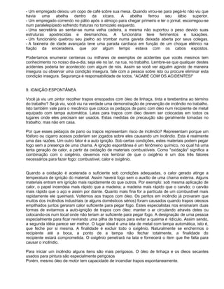 - Um empregado deixou um copo de café sobre sua mesa. Quando virou-se para pegá-lo não viu que
havia    uma     abelha   dentro   da     xícara.   A   abelha ferrou    seu    lábio    superior.
- Um empregado correndo no pátio após o almoço para chegar primeiro e ler o jornal, escorregou-se
num paralelepípedo sofrendo fraturas no tornozelo esquerdo.
- Uma secretária ao sentar-se numa velha cadeira, a mesma não suportou o peso devido suas
estruturas apodrecidas e desmanchou. A funcionária teve ferimentos e luxações.
- Um funcionário quebrou seu joelho ao trombar numa gaveta deixada aberta por seus colegas.
- A faxineira de idade avançada teve uma parada cardíaca em função de um choque elétrico na
fiação da enceradeira, que por algum tempo estava com os cabos expostos.

Poderíamos enumerar centenas ou milhares de exemplos de acidentes que vocês mesmos tem
conhecimento no nosso dia-a-dia, seja ele no lar, na rua, no trabalho. Lembre-se que qualquer destes
acidentes poderia ter acontecido com algum de nós. Assim se você ver alguém agindo de maneira
insegura ou observar uma condição insegura, fale com a pessoa sobre isto ou procure eliminar esta
condição insegura. Segurança é responsabilidade de todos. "ACABE COM OS ACIDENTES!"


9. IGNIÇÃO ESPONTÂNEA

Você já viu um pintor recolher trapos ensopados com óleo de linhaça, tinta e terebentina ao término
do trabalho? Se já viu, você viu na verdade uma demonstração de prevenção de incêndio no trabalho.
Isto também vale para o mecânico que coloca os pedaços de pano com óleo num recipiente de metal
equipado com tampa automática. Latas para trapos com óleo devem ser colocadas em todos os
lugares onde eles precisam ser usados. Estas medidas de precaução são geralmente tomadas no
trabalho, mas não em casa.

Por que esses pedaços de pano ou trapos representam risco de incêndio? Representam porque um
fósforo ou cigarro acesos poderiam ser jogados sobre eles causando um incêndio. Esta é realmente
uma das razões. Um outro fator é a auto ignição. Sob certas condições, estes materiais podem pegar
fogo sem a presença de uma chama. A ignição espontânea é um fenômeno químico, no qual há uma
lenta geração de calor, a partir da oxidação de materiais combustíveis. Como "oxidação" significa a
combinação com o oxigênio, devemos nos lembrar de que o oxigênio é um dos três fatores
necessários para fazer fogo: combustível, calor e oxigênio.


Quando a oxidação é acelerada o suficiente sob condições adequadas, o calor gerado atinge a
temperatura de ignição do material. Assim haverá fogo sem o auxílio de uma chama externa. Alguns
materiais entram em ignição mais rapidamente do que outros. Por exemplo: sob mesma aplicação de
calor, o papel incendeia mais rápido que a madeira; a madeira mais rápido que o carvão; o carvão
mais rápido que o aço e assim por diante. Quanto mais fina for a partícula de um combustível mais
rapidamente ele queimará. Voltemos aos trapos com óleo. Os peritos em incêndio já provaram que
muitos dos incêndios industriais (e alguns domésticos sérios) foram causados quando trapos oleosos
empilhados juntos geraram calor suficiente para pegar fogo. Estes especialistas nos ensinaram duas
formas de evitarmos a auto-ignição de trapos com óleo: manter o ar circulando através deles ou
colocando-os num local onde não teriam ar suficiente para pegar fogo. A designação de uma pessoa
especialmente para ficar revirando uma pilha de trapos para evitar a queima é ridículo. Assim sendo,
a segunda idéia parece ser melhor. O lugar ideal é uma lata de metal com tampa automática, isto é,
que feche por si mesma. A finalidade é excluir todo o oxigênio. Naturalmente se enchermos o
recipiente até a boca, a ponto de a tampa não fechar totalmente, a finalidade do
recipiente estará comprometida. O oxigênio penetrará na lata e fornecerá o item que lhe falta para
causar o incêndio.

Para iniciar um incêndio alguns itens são mais perigosos. O óleo de linhaça e os óleos secantes
usados para pintura são especialmente perigosos
Porém, mesmo óleo de motor tem capacidade de incendiar trapos espontaneamente.
 
