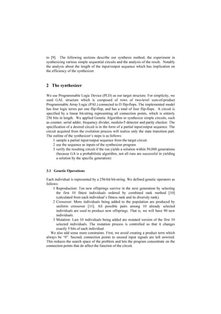 ZDV DSSOLHG WR VQWKHVL]H WKH GHVLUHG FLUFXLW
       WKDW SHUIRUPV DFFRUGLQJ WR WKH LQSXWRXWSXW VHTXHQFHV *$ VHDUFKHV IRU FLUFXLWV
       WKDW UHSUHVHQW WKH GHVLUHG VWDWH WUDQVLWLRQ IXQFWLRQ $GGLWLRQDO FRPELQDWLRQ
       FLUFXLWV WKDW PDS VWDWHV WR WKH FRUUHVSRQGLQJ RXWSXWV DUH VQWKHVL]HG E
       FRQYHQWLRQDO PHWKRGV 7KH WDUJHW RI RXU VQWKHVLV LV D WSH RI UHJLVWHUHG
       3URJUDPPDEOH $UUD /RJLF ZKLFK LV FRPPHUFLDOO DYDLODEOH DV *$/ :H DUH
       DEOH WR VQWKHVL]H YDULRXV WSHV RI VQFKURQRXV VHTXHQWLDO ORJLF FLUFXLW VXFK DV
       FRXQWHU VHULDO DGGHU IUHTXHQF GLYLGHU PRGXOR GHWHFWRU DQG SDULW FKHFNHU




 ,QWURGXFWLRQ

7KH FRQYHQWLRQDO PHWKRG WR VQWKHVL]H D VHTXHQWLDO ORJLF FLUFXLW UHTXLUHV NQRZOHGJH
RI WKH FLUFXLW¶V EHKDYLRU LQ WKH IRUP RI D VWDWH GLDJUDP $ VHTXHQWLDO QHWZRUN LV D
FRPPRQ VWDUWLQJ SRLQW IRU VHTXHQWLDO VQWKHVLV VVWHP VXFK DV %HUNHOH 6QWKHVLV
6VWHP 6,6 @ :H DLP WR UHDOL]H DQ HYROYDEOH KDUGZDUH WKDW FDQ PLPLF RWKHU
VHTXHQWLDO FLUFXLW E REVHUYLQJ LWV SDUWLDO LQSXWRXWSXW VHTXHQFHV ,Q WKLV FDVH FLUFXLW
VSHFLILFDWLRQV DUH LQ WKH IRUP RI SDUWLDO LQSXWRXWSXW VHTXHQFHV ZKLFK DUH QRW VXLWDEOH
WR VQWKHVL]H D FLUFXLW E WKH FRQYHQWLRQDO PHWKRG *HQHWLF $OJRULWKP *$ 