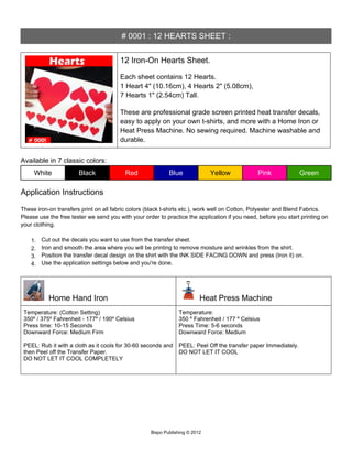 # 0001 : 12 HEARTS SHEET :


                                        12 Iron-On Hearts Sheet.

                                        Each sheet contains 12 Hearts.
                                        1 Heart 4" (10.16cm), 4 Hearts 2" (5.08cm),
                                        7 Hearts 1" (2.54cm) Tall.

                                        These are professional grade screen printed heat transfer decals,
                                        easy to apply on your own t-shirts, and more with a Home Iron or
                                        Heat Press Machine. No sewing required. Machine washable and
                                        durable.


Available in 7 classic colors:
     White             Black              Red               Blue              Yellow           Pink              Green

Application Instructions

These iron-on transfers print on all fabric colors (black t-shirts etc.), work well on Cotton, Polyester and Blend Fabrics.
Please use the free tester we send you with your order to practice the application if you need, before you start printing on
your clothing.

    1.   Cut out the decals you want to use from the transfer sheet.
    2.   Iron and smooth the area where you will be printing to remove moisture and wrinkles from the shirt.
    3.   Position the transfer decal design on the shirt with the INK SIDE FACING DOWN and press (Iron it) on.
    4.   Use the application settings below and you're done.




           Home Hand Iron                                                 Heat Press Machine
 Temperature: (Cotton Setting)                                  Temperature:
 350º / 375º Fahrenheit - 177º / 190º Celsius                   350 º Fahrenheit / 177 º Celsius
 Press time: 10-15 Seconds                                      Press Time: 5-6 seconds
 Downward Force: Medium Firm                                    Downward Force: Medium

 PEEL: Rub it with a cloth as it cools for 30-60 seconds and    PEEL: Peel Off the transfer paper Immediately.
 then Peel off the Transfer Paper.                              DO NOT LET IT COOL
 DO NOT LET IT COOL COMPLETELY




                                                    Bispo Publishing © 2012
 