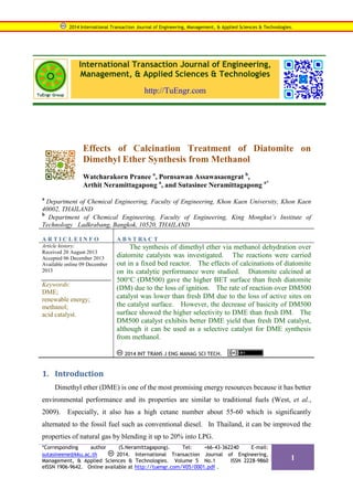 2014 International Transaction Journal of Engineering, Management, & Applied Sciences & Technologies.

International Transaction Journal of Engineering,
Management, & Applied Sciences & Technologies
http://TuEngr.com

Effects of Calcination Treatment of Diatomite on
Dimethyl Ether Synthesis from Methanol
Watcharakorn Pranee a, Pornsawan Assawasaengrat b,
Arthit Neramittagapong a, and Sutasinee Neramittagapong a*
a

Department of Chemical Engineering, Faculty of Engineering, Khon Kaen University, Khon Kaen
40002, THAILAND
b
Department of Chemical Engineering, Faculty of Engineering, King Mongkut’s Institute of
Technology Ladkrabang, Bangkok, 10520, THAILAND
ARTICLEINFO

Article history:
Received 20 August 2013
Accepted 06 December 2013
Available online 09 December
2013

Keywords:
DME;
renewable energy;
methanol;
acid catalyst.

A B S T RA C T

The synthesis of dimethyl ether via methanol dehydration over
diatomite catalysts was investigated. The reactions were carried
out in a fixed bed reactor. The effects of calcinations of diatomite
on its catalytic performance were studied. Diatomite calcined at
500°C (DM500) gave the higher BET surface than fresh diatomite
(DM) due to the loss of ignition. The rate of reaction over DM500
catalyst was lower than fresh DM due to the loss of active sites on
the catalyst surface. However, the decrease of basicity of DM500
surface showed the higher selectivity to DME than fresh DM. The
DM500 catalyst exhibits better DME yield than fresh DM catalyst,
although it can be used as a selective catalyst for DME synthesis
from methanol.
2014 INT TRANS J ENG MANAG SCI TECH.

1. Introduction
Dimethyl ether (DME) is one of the most promising energy resources because it has better
environmental performance and its properties are similar to traditional fuels (West, et al.,
2009). Especially, it also has a high cetane number about 55-60 which is significantly
alternated to the fossil fuel such as conventional diesel. In Thailand, it can be improved the
properties of natural gas by blending it up to 20% into LPG.
*Corresponding
author
(S.Neramittagapong).
Tel:
+66-43-362240
E-mail:
2014. International Transaction Journal of Engineering,
sutasineene@kku.ac.th
Management, & Applied Sciences & Technologies. Volume 5 No.1
ISSN 2228-9860
eISSN 1906-9642. Online available at http://tuengr.com/V05/0001.pdf .

1

 