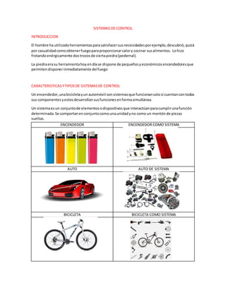 SISTEMAS DE CONTROL
INTRODUCCION
El hombre ha utilizadoherramientasparasatisfacersusnecesidadesporejemplo,descubrió,quizá
por casualidadcomoobtenerfuegoparaproporcionarcalory cocinar susalimentos. Lohizo
frotandoenérgicamente dos trozosde ciertapiedra(pedernal).
La piedraerasu herramientahoyendíase dispone de pequeñosyeconómicosencendedoresque
permitendisponerinmediatamente delfuego
CARACTERISTICASYTIPOSDE SISTEMASDE CONTROL
Un encendedor,unabicicletayun automóvil sonsistemasque funcionansolosi cuentancontodos
sus componentesyestosdesarrollansusfuncionesenformasimultánea.
Un sistemaes un conjuntode elementosodispositivosque interactúanparacumplirunafunción
determinada.Se comportanenconjuntocomounaunidadyno como un montónde piezas
sueltas.
ENCENDEDOR ENCENDEDOR COMO SISTEMA
AUTO AUTO DE SISTEMA
BICICLETA BICICLETA COMO SISTEMA
 