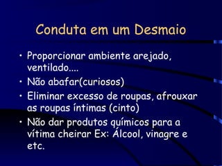 Conduta em um Desmaio
• Proporcionar ambiente arejado,
ventilado....
• Não abafar(curiosos)
• Eliminar excesso de roupas, afrouxar
as roupas íntimas (cinto)
• Não dar produtos químicos para a
vítima cheirar Ex: Álcool, vinagre e
etc.
 