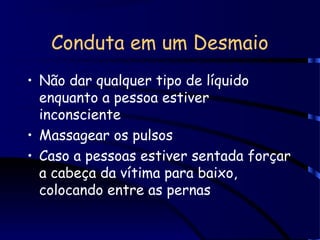 Conduta em um Desmaio
• Não dar qualquer tipo de líquido
enquanto a pessoa estiver
inconsciente
• Massagear os pulsos
• Caso a pessoas estiver sentada forçar
a cabeça da vítima para baixo,
colocando entre as pernas
 