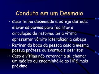 Conduta em um Desmaio
• Caso tenha desmaiado e esteja deitada:
elevar as pernas para facilitar a
circulação de retorno. Se a vítima
apresentar vômito lateralizar a cabeça
• Retirar da boca da pessoa caso a mesma
possua prótese ou eventuais detritos
• Caso a vítima não retornar a si, chamar
um médico ou encaminhá-la ao HPS mais
próximo
 