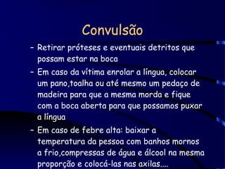 Convulsão
– Retirar próteses e eventuais detritos que
possam estar na boca
– Em caso da vítima enrolar a língua, colocar
um pano,toalha ou até mesmo um pedaço de
madeira para que a mesma morda e fique
com a boca aberta para que possamos puxar
a língua
– Em caso de febre alta: baixar a
temperatura da pessoa com banhos mornos
a frio,compressas de água e álcool na mesma
proporção e colocá-las nas axilas....
 