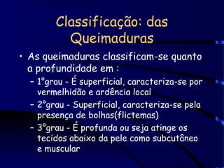 Classificação: das
Queimaduras
• As queimaduras classificam-se quanto
a profundidade em :
– 1°grau - É superficial, caracteriza-se por
vermelhidão e ardência local
– 2°grau - Superficial, caracteriza-se pela
presença de bolhas(flictemas)
– 3°grau - É profunda ou seja atinge os
tecidos abaixo da pele como subcutâneo
e muscular
 