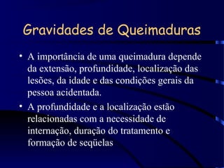 Gravidades de Queimaduras
• A importância de uma queimadura depende
da extensão, profundidade, localização das
lesões, da idade e das condições gerais da
pessoa acidentada.
• A profundidade e a localização estão
relacionadas com a necessidade de
internação, duração do tratamento e
formação de seqüelas
 