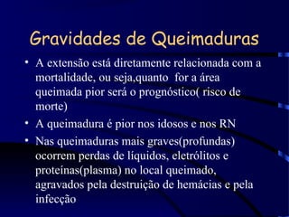 Gravidades de Queimaduras
• A extensão está diretamente relacionada com a
mortalidade, ou seja,quanto for a área
queimada pior será o prognóstico( risco de
morte)
• A queimadura é pior nos idosos e nos RN
• Nas queimaduras mais graves(profundas)
ocorrem perdas de líquidos, eletrólitos e
proteínas(plasma) no local queimado,
agravados pela destruição de hemácias e pela
infecção
 