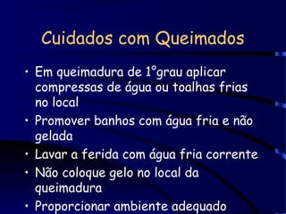 Cuidados com Queimados
• Em queimadura de 1°grau aplicar
compressas de água ou toalhas frias
no local
• Promover banhos com água fria e não
gelada
• Lavar a ferida com água fria corrente
• Não coloque gelo no local da
queimadura
• Proporcionar ambiente adequado
 