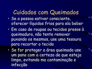 Cuidados com Queimados
• Se a pessoa estiver consciente,
oferecer líquidos frios para ela beber
• Em caso de roupas ou tecidos presos à
queimadura, não tente remover
puxando os mesmos, use uma tesoura
para recortar o tecido
• Se for proteger a área queimada use
um pano com a certeza de que esteja
limpo, evitando ma contaminação e
infecção
 