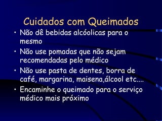 Cuidados com Queimados
• Não dê bebidas alcóolicas para o
mesmo
• Não use pomadas que não sejam
recomendadas pelo médico
• Não use pasta de dentes, borra de
café, margarina, maisena,álcool etc....
• Encaminhe o queimado para o serviço
médico mais próximo
 