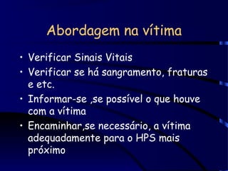 Abordagem na vítima
• Verificar Sinais Vitais
• Verificar se há sangramento, fraturas
e etc.
• Informar-se ,se possível o que houve
com a vítima
• Encaminhar,se necessário, a vítima
adequadamente para o HPS mais
próximo
 