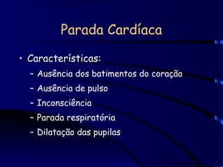 Parada Cardíaca
• Características:
– Ausência dos batimentos do coração
– Ausência de pulso
– Inconsciência
– Parada respiratória
– Dilatação das pupilas
 