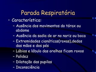 Parada Respiratória
• Característica:
– Ausência dos movimentos do tórax ou
abdome
– Ausência da sadia de ar no nariz ou boca
– Extremidades cianóticas(roxas),dedos
das mãos e dos pés
– Lábios e lóbulo das orelhas ficam roxos
– Palidez
– Dilatação das pupilas
– Inconsciência
 