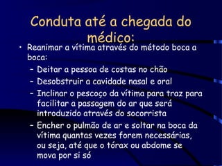 Conduta até a chegada do
médico:
• Reanimar a vítima através do método boca a
boca:
– Deitar a pessoa de costas no chão
– Desobstruir a cavidade nasal e oral
– Inclinar o pescoço da vítima para traz para
facilitar a passagem do ar que será
introduzido através do socorrista
– Encher o pulmão de ar e soltar na boca da
vítima quantas vezes forem necessárias,
ou seja, até que o tórax ou abdome se
mova por si só
 