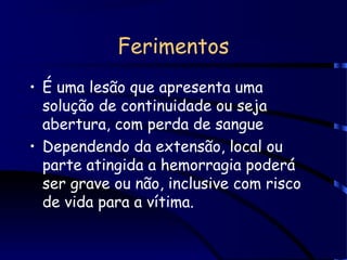 Ferimentos
• É uma lesão que apresenta uma
solução de continuidade ou seja
abertura, com perda de sangue
• Dependendo da extensão, local ou
parte atingida a hemorragia poderá
ser grave ou não, inclusive com risco
de vida para a vítima.
 