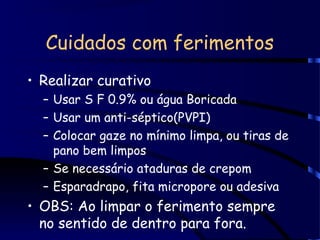 Cuidados com ferimentos
• Realizar curativo
– Usar S F 0.9% ou água Boricada
– Usar um anti-séptico(PVPI)
– Colocar gaze no mínimo limpa, ou tiras de
pano bem limpos
– Se necessário ataduras de crepom
– Esparadrapo, fita micropore ou adesiva
• OBS: Ao limpar o ferimento sempre
no sentido de dentro para fora.
 