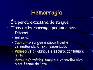 Hemorragia
• É a perda excessiva de sangue
• Tipos de Hemorragia podendo ser:
– Interna
– Externa:
– Capilar- o sangue é superficial e
vermelho claro, ex..: escoriação
– Venosa(veia) -sangue é escuro, contínuo e
lento
– Arterial(artéria)-sangue é vermelho vivo
e em forma de jato
 