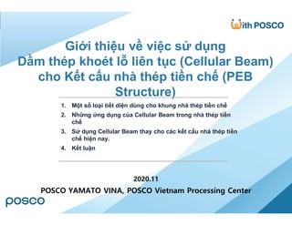 0/11 PRESENTATION BY TRAN VAN PHUC
2020.11
POSCO YAMATO VINA, POSCO Vietnam Processing Center
Giới thiệu về việc sử dụng
Dầm thép khoét lỗ liên tục (Cellular Beam)
cho Kết cấu nhà thép tiền chế (PEB
Structure)
1. Một số loại tiết diện dùng cho khung nhà thép tiền chế
2. Những ứng dụng của Cellular Beam trong nhà thép tiền
chế
3. Sử dụng Cellular Beam thay cho các kết cấu nhà thép tiền
chế hiện nay.
4. Kết luận
 
