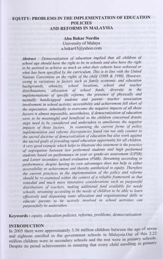 EQUITY: PROBLEMS IN THE IMPLEMENTATION OF EDUCATION
POLICIES
AND REFORMS IN MALAYSIA
Abu Bakar Nordin
University of Malaya
a.bakar43@yahoo.com
Abstract : Democratization of education implied that all children of
school age should have the right to be in schools and also have the right
to be assisted to achieve as much as what their cohorts have achieved or
what has been specified by the curriculum. This is in line with the United
Nations Convention on the rights of the child (1989 & 1990). However,
owing to variations in factors such as family economic and education
backgrounds, ethnicity, school locations, school and teacher
distributations, allocation of school funds, diversity in the
implementations of specific reforms, the presence of physically and
mentally handicapped students and parent- teacher association
involvement in school activity; accessibility and achievement fell short of
the expectation. Admittedly to overcome the negative impacts of all those
factors is almost impossible, nevertheless, if democratization of education
were to be meaningful and beneficial to the children concerned drastic
steps need to be considered and undertaken to ameliorate the negative
impacts of those factors. In examining the current forms of policy
implementation and reforms discrepancies found run not only counter to
the sacred doctrine of democratization of education but also work against
the sacred goals of providing equal education opportunity for all children.
A very good example which helps to illustrate this statement is the practice
of segregation between low performed students and high performed
students based on pelformance in year or grade-six assessment (UPSR)
and Lower secondary school evaluation (PMR). Streaming according to
pelformance, despite having its own advantages does not help in either
accessibility or achievement and thereby antithetical to equity. Therefore
the current practices in the implementation of the policy and reforms
should be re-examined within the context of a reliable framework so that
remedial and much more innovative considerations such as purposeful
distributions of teachers, making additional fund available for needy
schools, streaming according to the needs of children to be able to learn
effectively and dispensing some allocation and organizational skills to
educate parents to be actively involved in school activities can
purposefully be undertaken.
Keywords: equity, education policies, reforms, problems, democratization
INTRODUCTION
In 2005 there were approximately 5.36 million children between the age of seven
and eighteen enrolled in the governrnent schools in Malaysia.Out of this 2.22
million children were in secondary schools and the rest were in primary schools.
Despite its proud achievements in ensuring that every child enrolling in primary
 