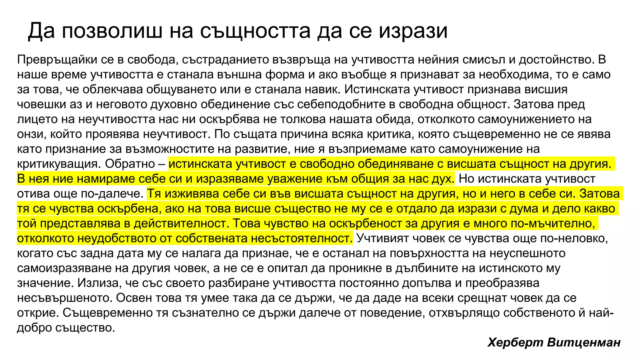 Да позволиш на същността да се изрази
Превръщайки се в свобода, състраданието възвръща на учтивостта нейния смисъл и достойнство. В
наше време учтивостта е станала външна форма и ако въобще я признават за необходима, то е само
за това, че облекчава общуването или е станала навик. Истинската учтивост признава висшия
човешки аз и неговото духовно обединение със себеподобните в свободна общност. Затова пред
лицето на неучтивостта нас ни оскърбява не толкова нашата обида, отколкото самоунижението на
онзи, който проявява неучтивост. По същата причина всяка критика, която същевременно не се явява
като признание за възможностите на развитие, ние я възприемаме като самоунижение на
критикуващия. Обратно – истинската учтивост е свободно обединяване с висшата същност на другия.
В нея ние намираме себе си и изразяваме уважение към общия за нас дух. Но истинската учтивост
отива още по-далече. Тя изживява себе си във висшата същност на другия, но и него в себе си. Затова
тя се чувства оскърбена, ако на това висше същество не му се е отдало да изрази с дума и дело какво
той представлява в действителност. Това чувство на оскърбеност за другия е много по-мъчително,
отколкото неудобството от собствената несъстоятелност. Учтивият човек се чувства още по-неловко,
когато със задна дата му се налага да признае, че е останал на повърхността на неуспешното
самоизразяване на другия човек, а не се е опитал да проникне в дълбините на истинското му
значение. Излиза, че със своето разбиране учтивостта постоянно допълва и преобразява
несъвършеното. Освен това тя умее така да се държи, че да даде на всеки срещнат човек да се
открие. Същевременно тя съзнателно се държи далече от поведение, отхвърлящо собственото й най-
добро същество.
Херберт Витценман
 