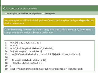 Príncipios de Análise de Algoritmo Exemplo 4
COMPLEXIDADE DE ALGORITMOS
Nem sempre a análise é trivial, pois o número de iterações de laços depende dos
dados de entrada
Considere o seguinte trecho de um programa que dado um vetor A, determina o
comprimento do maior sub-vetor ordenado:
01: int A[]={ 1, 8, 1, 2, 5, 0, 11, 12 };
02: int n=8;
03: int i=0, k=0, length=0, idxStart=0, idxEnd=0;
04: for ( i=0, length=1; i < n-1; i++ ) {
05: for ( idxStart = idxEnd = k = i; k < n-1 && A[k]<A[k+1]; k++, idxEnd++ );
06:
07: if ( length < (idxEnd - idxStart + 1) )
08: length = idxEnd - idxStart + 1;
09: }
10: cout « ”n Comprimento do maior sub-vetor ordenado: ” « length « endl;
 