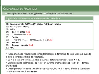Príncipios de Análise de Algoritmo Exemplo 5: Recursividade
COMPLEXIDADE DE ALGORITMOS
01: Função soma(L: Ref Vetor(N) Inteiro; N: Inteiro) : inteiro
02: Var resposta: Inteiro;
03: Início
04: Se N = 0 Então % c1
05: resposta := 0; % c2
06: Senão
07: resposta := (L[1] + soma(L[2..N], N-1)); % c3
08: Fim-Se
09: Retorne resposta; % c4
10: Fim.
Algoritmo para somar os elementos de uma lista
• Cada chamada recursiva da soma decrementa o tamanho da lista. Exceção quando
a lista é zero (caso base da recursão).
• Se N é o tamanho inicial, então o número total de chamadas será N + 1.
• Custo de cada chamada é: c1 + c2 + c4 (última chamada) e (c1 + c3 + c4) (demais
chamadas).
• O tempo total T = N · (c1 +c3 +c4)+c1 +c2 +c4, ou seja, T N · c, onde c é constante
-> a complexidade é dita linear
 