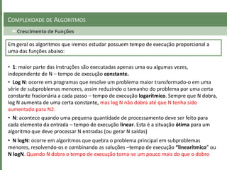 Crescimento de Funções
COMPLEXIDADE DE ALGORITMOS
• 1: maior parte das instruções são executadas apenas uma ou algumas vezes,
independente de N – tempo de execução constante.
• Log N: ocorre em programas que resolve um problema maior transformado-o em uma
série de subproblemas menores, assim reduzindo o tamanho do problema por uma certa
constante fracionária a cada passo – tempo de execução logarítmico. Sempre que N dobra,
log N aumenta de uma certa constante, mas log N não dobra até que N tenha sido
aumentado para N2.
Em geral os algoritmos que iremos estudar possuem tempo de execução proporcional a
uma das funções abaixo:
• N: acontece quando uma pequena quantidade de processamento deve ser feito para
cada elemento da entrada – tempo de execução linear. Esta é a situação ótima para um
algoritmo que deve processar N entradas (ou gerar N saídas)
• N logN: ocorre em algoritmos que quebra o problema principal em subproblemas
menores, resolvendo-os e combinando as soluções –tempo de execução “linearítmico” ou
N logN. Quando N dobra o tempo de execução torna-se um pouco mais do que o dobro
 
