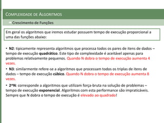 Crescimento de Funções
COMPLEXIDADE DE ALGORITMOS
• N2: tipicamente representa algoritmos que processa todos os pares de itens de dados –
tempo de execução quadrático. Este tipo de complexidade é aceitável apenas para
problemas relativamente pequenos. Quando N dobra o tempo de execução aumenta 4
vezes.
Em geral os algoritmos que iremos estudar possuem tempo de execução proporcional a
uma das funções abaixo:
• N3: similarmente refere-se a algoritmos que processam todos os triplas de itens de
dados – tempo de execução cúbico. Quando N dobra o tempo de execução aumenta 8
vezes.
• 2^N: corresponde a algoritmos que utilizam força-bruta na solução de problemas –
tempo de execução exponencial. Algoritmos com esta performance são impraticáveis.
Sempre que N dobra o tempo de execução é elevado ao quadrado!
 