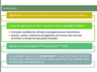 INTRODUÇÃO
Algoritmo é um processo sistemático para a resolução de um problema.
• Correção: exatidão do método empregado (prova matemática).
• Análise: avaliar a eficiência do algoritmo em termos dos recursos
(memória e tempo de execução) utilizados.
Estudo de algoritmos envolve 2 aspectos básicos: correção e análise.
Algoritmo: Entrada (dados) Processamento Saída
Os princípios básicos de Complexidade é uma ferramenta útil para
escolha e/ou desenvolvimento do melhor algoritmo a ser utilizado para
resolver determinado problema.
 