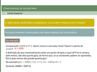 Limite Superior
COMPLEXIDADE DE ALGORITMOS
A idéia destas definições é estabelecer uma ordem relativa entre funções.
Portanto estamos interessados nas taxas relativas de crescimento.
Por exemplo:
Comparando 1000N e N^2. Quem cresce a uma taxa maior? Qual é o ponto de
virada? N = 1000.
A definição diz que eventualmente existe um ponto n0 após o qual c0*f (n) é sempre,
pelo menos, tão alta quanto g(n), de forma que, se as constantes podem ser ignoradas,
f(n) é pelo menos tão grande quanto g(n).
No exemplo g(n) = 1000n, f (n) = n^2, n0 = 1000 e c0 = 1.
Portanto 1000N = O(N^2)
 