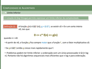 Limite Inferior
COMPLEXIDADE DE ALGORITMOS
A notação Ω (big Omega) permite expressar um limite inferior da complexidade.
Definição Ω : A função g(n) é Ω(f (n)), g = Ω (f ), se existir c0 > 0 e um certo inteiro
n0, tais que:
0 <= c* f(n) <= g(n)
quando n > n0.
• A partir de n0, a função g fica sempre maior que a função f , com o fator multiplicativo c0.
• Se g é Ω(f ) então g cresce mais rapidamente que f.
• Problemas podem ter limite inferior: a ordenação com um único processador é Ω (n log
n). Portanto não há algoritmos sequenciais mais eficientes que n log n para ordenação.
 
