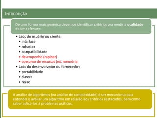 INTRODUÇÃO
• Lado do usuário ou cliente:
• interface
• robustez
• compatibilidade
• desempenho (rapidez)
• consumo de recursos (ex. memória)
• Lado do desenvolvedor ou fornecedor:
• portabilidade
• clareza
• reuso
De uma forma mais genérica devemos identificar critérios pra medir a qualidade
de um software:
A análise de algoritmos (ou análise de complexidade) é um mecanismo para
entender e avaliar um algoritmo em relação aos critérios destacados, bem como
saber aplica-los à problemas práticos.
 