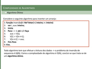 Algoritmo Ótimo
COMPLEXIDADE DE ALGORITMOS
Considere o seguinte algoritmo para inverter um arranjo:
1: função inversão(V: Ref Vetor[n] inteiro; n: inteiro)
2: var i, aux: inteiro;
3: Início
4: Para i := 1 até n/2 faça
5: aux := V[i];
6: V[i] := V[n-i+1];
7: V[n-i+1] := aux;
8: Fim-Para
9: Fim.
Todo algoritmo tem que efetuar a leitura dos dados -> o problema de inversão de
sequencia é Ω(N). Como a complexidade do algoritmo é O(N), conclui-se que trata-se de
um algoritmo ótimo.
 