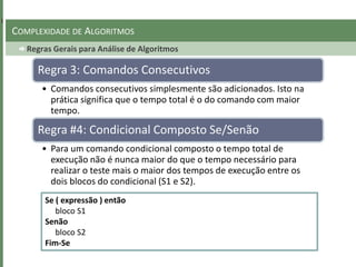 Regras Gerais para Análise de Algoritmos
COMPLEXIDADE DE ALGORITMOS
Regra 3: Comandos Consecutivos
• Comandos consecutivos simplesmente são adicionados. Isto na
prática significa que o tempo total é o do comando com maior
tempo.
Regra #4: Condicional Composto Se/Senão
• Para um comando condicional composto o tempo total de
execução não é nunca maior do que o tempo necessário para
realizar o teste mais o maior dos tempos de execução entre os
dois blocos do condicional (S1 e S2).
Se ( expressão ) então
bloco S1
Senão
bloco S2
Fim-Se
 