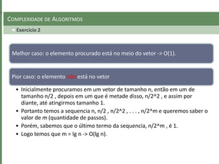 Exercicio 2
COMPLEXIDADE DE ALGORITMOS
Melhor caso: o elemento procurado está no meio do vetor -> O(1).
Pior caso: o elemento não está no vetor
• Inicialmente procuramos em um vetor de tamanho n, então em um de
tamanho n/2 , depois em um que é metade disso, n/2^2 , e assim por
diante, até atingirmos tamanho 1.
• Portanto temos a sequencia n, n/2 , n/2^2 , . . . , n/2^m e queremos saber o
valor de m (quantidade de passos).
• Porém, sabemos que o último termo da sequencia, n/2^m , é 1.
• Logo temos que m = lg n -> O(lg n).
 