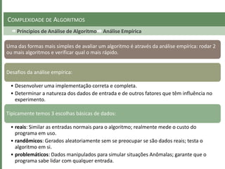 Príncipios de Análise de Algoritmo Análise Empírica
COMPLEXIDADE DE ALGORITMOS
Uma das formas mais simples de avaliar um algoritmo é através da análise empírica: rodar 2
ou mais algoritmos e verificar qual o mais rápido.
Desafios da análise empírica:
• Desenvolver uma implementação correta e completa.
• Determinar a natureza dos dados de entrada e de outros fatores que têm influência no
experimento.
Tipicamente temos 3 escolhas básicas de dados:
• reais: Similar as entradas normais para o algoritmo; realmente mede o custo do
programa em uso.
• randômicos: Gerados aleatoriamente sem se preocupar se são dados reais; testa o
algoritmo em si.
• problemáticos: Dados manipulados para simular situações Anômalas; garante que o
programa sabe lidar com qualquer entrada.
 