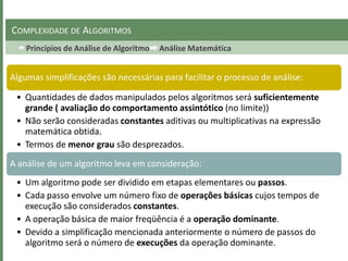 Princípios de Análise de Algoritmo Análise Matemática
COMPLEXIDADE DE ALGORITMOS
Algumas simplificações são necessárias para facilitar o processo de análise:
• Quantidades de dados manipulados pelos algoritmos será suficientemente
grande ( avaliação do comportamento assintótico (no limite))
• Não serão consideradas constantes aditivas ou multiplicativas na expressão
matemática obtida.
• Termos de menor grau são desprezados.
A análise de um algoritmo leva em consideração:
• Um algoritmo pode ser dividido em etapas elementares ou passos.
• Cada passo envolve um número fixo de operações básicas cujos tempos de
execução são considerados constantes.
• A operação básica de maior freqüência é a operação dominante.
• Devido a simplificação mencionada anteriormente o número de passos do
algoritmo será o número de execuções da operação dominante.
 
