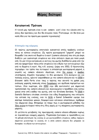 Σχολικό έτος: 2015-16. Εργασία «Can camera» στο μάθημα: Πληροφορική – Τεχνολογία ~ 6 ~
Μέρος δεύτερο:
Καταληκτική Πρόταση
Η τελική μας πρόταση είναι η can camera γιατί είναι πιο εύκολη από τις
άλλες δύο προτάσεις και δεν θα στοιχίσει πολύ. Πιστεύουμε ότι θα ήταν μια
καλή ιδέα για την πρώτη μου εργασία τεχνολογίας!
Η Ιστορία της κάμερας
Οι πρώτες φωτογραφίες αποτελούν ουσιαστικά απλές προβολές εικόνων
πάνω σε κάποια επιφάνεια. Ως πρώτη φωτογραφική "μηχανή" μπορεί να
θεωρηθεί ένα σκοτεινό δωμάτιο ή κουτί (camera obscura) που στη μία άκρη
διαθέτει μια γυαλιστερή επιφάνεια και στην απέναντι άκρη μία πολύ μικρή
οπή. Σε μία τέτοια κατασκευή, οι ακτίνες του φωτός διαδίδονται μέσα από την
οπή και σχηματίζουν πάνω στην επιφάνεια ένα είδωλο των αντικειμένων έξω
από το δωμάτιο ή κουτί. 4ος π.Χ. αιώνας: (γύρω στο 350). Ο Αριστοτέλης
περιγράφει τον τρόπο που λειτουργεί η απλούστερη φωτογραφική μηχανή, η
γνωστή ως camera obscura Αργότερα, στον 11ο αιώνα, ο άραβας
επιστήμονας Αλχαζέν περιγράφει το ίδιο φαινόμενο. Στη συνέχεια και για
πολλούς αιώνες, αρκετοί ασχολήθηκαν με την camera obscura και το 1558 ο
Giovanni della Porta είναι ίσως ο πρώτος που συνιστά τη χρήση μιας
ανάλογης φορητής συσκευής στους ζωγράφους για σχεδίαση πορτραίτων και
τοπίων. Λίγο νωρίτερα, στα 1550 είχε ήδη συντελεστεί μια σημαντική
τροποποίηση της camera obscura και συγκεκριμένα η προσθήκη ενός κοίλου
φακού στην οπή εισόδου του φωτός, από τον Girolamo Gardano. Το 1568 ο
Daniello Barbaro επινόησε επιπλέον ένα είδος διαφράγματος που επέτρεπε
την εστίαση της εικόνας, ενώ το 1636 ο Daniel Schwenter εφεύρε ένα
σύστημα πολλαπλών φακών, διαφορετικών εστιακών αποστάσεων, πρόδρομο
του σημερινού ζουμ. Μπορούμε να πούμε πως η φωτογραφική μέθοδος του
16ου αιώνα λειτουργεί πάνω στις ίδιες αρχές με τις σύγχρονες φωτογραφικές
μηχανές.
Οι μετέπειτα μεταβολές της πρωταρχικής camera obsura οδήγησαν κυρίως
σε περισσότερο ελαφρές μηχανές. Παράλληλα ξεκίνησαν οι προσπάθειες για
τη μόνιμη αποτύπωση της εικόνας σε μια φωτοευαίσθητη επιφάνεια, καθώς παρέμενε
σημαντικό μειονέκτημα το γεγονός ότι η απλή camera obscura δεν μπορούσε να
διατηρήσει τα είδωλα των αντικειμένων.
 