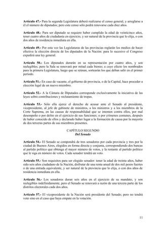 Artículo 47.- Para la segunda Legislatura deberá realizarse el censo general, y arreglarse a
él el número de diputados; pero este censo sólo podrá renovarse cada diez años.
Artículo 48.- Para ser diputado se requiere haber cumplido la edad de veinticinco años,
tener cuatro años de ciudadanía en ejercicio, y ser natural de la provincia que lo elija, o con
dos años de residencia inmediata en ella.
Artículo 49.- Por esta vez las Legislaturas de las provincias reglarán los medios de hacer
efectiva la elección directa de los diputados de la Nación: para lo sucesivo el Congreso
expedirá una ley general.
Artículo 50.- Los diputados durarán en su representación por cuatro años, y son
reelegibles; pero la Sala se renovará por mitad cada bienio; a cuyo efecto los nombrados
para la primera Legislatura, luego que se reúnan, sortearán los que deban salir en el primer
período.
Artículo 51.- En caso de vacante, el gobierno de provincia, o de la Capital, hace proceder a
elección legal de un nuevo miembro.
Artículo 52.- A la Cámara de Diputados corresponde exclusivamente la iniciativa de las
leyes sobre contribuciones y reclutamiento de tropas.
Artículo 53.- Sólo ella ejerce el derecho de acusar ante el Senado al presidente,
vicepresidente, al jefe de gabinete de ministros, a los ministros y a los miembros de la
Corte Suprema, en las causas de responsabilidad que se intenten contra ellos, por mal
desempeño o por delito en el ejercicio de sus funciones; o por crímenes comunes, después
de haber conocido de ellos y declarado haber lugar a la formación de causa por la mayoría
de dos terceras partes de sus miembros presentes.
CAPÍTULO SEGUNDO
Del Senado
Artículo 54.- El Senado se compondrá de tres senadores por cada provincia y tres por la
ciudad de Buenos Aires, elegidos en forma directa y conjunta, correspondiendo dos bancas
al partido político que obtenga el mayor número de votos, y la restante al partido político
que le siga en número de votos. Cada senador tendrá un voto.
Artículo 55.- Son requisitos para ser elegido senador: tener la edad de treinta años, haber
sido seis años ciudadano de la Nación, disfrutar de una renta anual de dos mil pesos fuertes
o de una entrada equivalente, y ser natural de la provincia que lo elija, o con dos años de
residencia inmediata en ella.
Artículo 56.- Los senadores duran seis años en el ejercicio de su mandato, y son
reelegibles indefinidamente, pero el Senado se renovará a razón de una tercera parte de los
distritos electorales cada dos años.
Artículo 57.- El vicepresidente de la Nación será presidente del Senado; pero no tendrá
voto sino en el caso que haya empate en la votación.
11
 