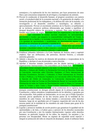 extranjeros y la exploración de los ríos interiores, por leyes protectoras de estos
fines y por concesiones temporales de privilegios y recompensas de estímulo.
19. Proveer lo conducente al desarrollo humano, al progreso económico con justicia
social, a la productividad de la economía nacional, a la generación de empleo, a la
formación profesional de los trabajadores, a la defensa del valor de la moneda, a la
investigación y al desarrollo científico y tecnológico, su difusión y
aprovechamiento. Proveer al crecimiento armónico de la Nación y al poblamiento
de su territorio; promover políticas diferenciadas que tiendan a equilibrar el
desigual desarrollo relativo de provincias y regiones. Para estas iniciativas, el
Senado será Cámara de origen. Sancionar leyes de organización y de base de la
educación que consoliden la unidad nacional respetando las particularidades
provinciales y locales: que aseguren la responsabilidad indelegable del Estado, la
participación de la familia y la sociedad, la promoción de los valores democráticos
y la igualdad de oportunidades y posibilidades sin discriminación alguna; y que
garanticen los principios de gratuidad y equidad de la educación pública estatal y la
autonomía y autarquía de las universidades nacionales. Dictar leyes que protejan la
identidad y pluralidad cultural, la libre creación y circulación de las obras del autor;
el patrimonio artístico y los espacios culturales y audiovisuales.
20. Establecer tribunales inferiores a la Corte Suprema de Justicia; crear y suprimir
empleos, fijar sus atribuciones, dar pensiones, decretar honores, y conceder
amnistías generales.
21. Admitir o desechar los motivos de dimisión del presidente o vicepresidente de la
República; y declarar el caso de proceder a nueva elección.
22. Aprobar o desechar tratados concluidos con las demás naciones y con las
organizaciones internacionales y los concordatos con la Santa Sede. Los tratados y
concordatos tienen jerarquía superior a las leyes. La Declaración Americana de los
Derechos y Deberes del Hombre; la Declaración Universal de Derechos Humanos;
la Convención Americana sobre Derechos Humanos; el Pacto Internacional de
Derechos Económicos, Sociales y Culturales; el Pacto Internacional de Derechos
Civiles y Políticos y su Protocolo Facultativo; la Convención sobre la Prevención y
la Sanción del Delito de Genocidio; la Convención Internacional sobre la
Eliminación de todas las Formas de Discriminación Racial; la Convención sobre la
Eliminación de todas las Formas de Discriminación contra la Mujer; la Convención
contra la Tortura y otros Tratos o Penas Crueles, Inhumanos o Degradantes; la
Convención sobre los Derechos del Niño: en las condiciones de su vigencia, tienen
jerarquía constitucional, no derogan artículo alguno de la primera parte de esta
Constitución y deben entenderse complementarios de los derechos y garantías por
ella reconocidos. Solo podrán ser denunciados, en su caso, por el Poder Ejecutivo
nacional, previa aprobación de las dos terceras partes de la totalidad de los
miembros de cada Cámara. Los demás tratados y convenciones sobre derechos
humanos, luego de ser aprobados por el Congreso, requerirán del voto de las dos
terceras partes de la totalidad de los miembros de cada Cámara para gozar de la
jerarquía constitucional.
23. Legislar y promover medidas de acción positiva que garanticen la igualdad real de
oportunidades y de trato, y el pleno goce y ejercicio de los derechos reconocidos
por esta Constitución y por los tratados internacionales vigentes sobre derechos
humanos, en particular respecto de los niños, las mujeres, los ancianos y las
personas con discapacidad. Dictar un régimen de seguridad social especial e
integral en protección del niño en situación de desamparo, desde el embarazo hasta
15
 