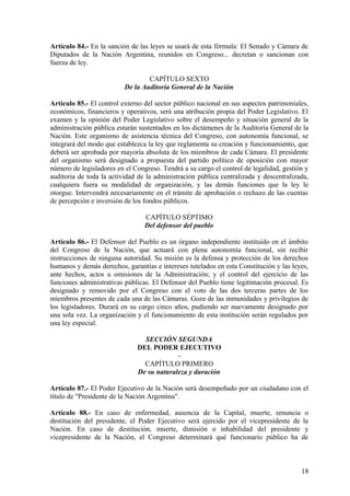 Artículo 84.- En la sanción de las leyes se usará de esta fórmula: El Senado y Cámara de
Diputados de la Nación Argentina, reunidos en Congreso... decretan o sancionan con
fuerza de ley.
CAPÍTULO SEXTO
De la Auditoría General de la Nación
Artículo 85.- El control externo del sector público nacional en sus aspectos patrimoniales,
económicos, financieros y operativos, será una atribución propia del Poder Legislativo. El
examen y la opinión del Poder Legislativo sobre el desempeño y situación general de la
administración pública estarán sustentados en los dictámenes de la Auditoría General de la
Nación. Este organismo de asistencia técnica del Congreso, con autonomía funcional, se
integrará del modo que establezca la ley que reglamenta su creación y funcionamiento, que
deberá ser aprobada por mayoría absoluta de los miembros de cada Cámara. El presidente
del organismo será designado a propuesta del partido político de oposición con mayor
número de legisladores en el Congreso. Tendrá a su cargo el control de legalidad, gestión y
auditoria de toda la actividad de la administración pública centralizada y descentralizada,
cualquiera fuera su modalidad de organización, y las demás funciones que la ley le
otorgue. Intervendrá necesariamente en el trámite de aprobación o rechazo de las cuentas
de percepción e inversión de los fondos públicos.
CAPÍTULO SÉPTIMO
Del defensor del pueblo
Artículo 86.- El Defensor del Pueblo es un órgano independiente instituido en el ámbito
del Congreso de la Nación, que actuará con plena autonomía funcional, sin recibir
instrucciones de ninguna autoridad. Su misión es la defensa y protección de los derechos
humanos y demás derechos, garantías e intereses tutelados en esta Constitución y las leyes,
ante hechos, actos u omisiones de la Administración; y el control del ejercicio de las
funciones administrativas públicas. El Defensor del Pueblo tiene legitimación procesal. Es
designado y removido por el Congreso con el voto de las dos terceras partes de los
miembros presentes de cada una de las Cámaras. Goza de las inmunidades y privilegios de
los legisladores. Durará en su cargo cinco años, pudiendo ser nuevamente designado por
una sola vez. La organización y el funcionamiento de esta institución serán regulados por
una ley especial.
SECCIÓN SEGUNDA
DEL PODER EJECUTIVO
-
CAPÍTULO PRIMERO
De su naturaleza y duración
Artículo 87.- El Poder Ejecutivo de la Nación será desempeñado por un ciudadano con el
título de "Presidente de la Nación Argentina".
Artículo 88.- En caso de enfermedad, ausencia de la Capital, muerte, renuncia o
destitución del presidente, el Poder Ejecutivo será ejercido por el vicepresidente de la
Nación. En caso de destitución, muerte, dimisión o inhabilidad del presidente y
vicepresidente de la Nación, el Congreso determinará qué funcionario público ha de
18
 