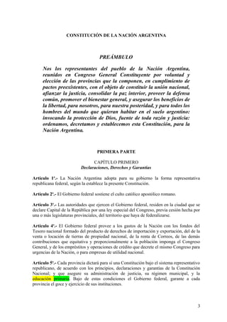 CONSTITUCIÓN DE LA NACIÓN ARGENTINA
PREÁMBULO
Nos los representantes del pueblo de la Nación Argentina,
reunidos en Congreso General Constituyente por voluntad y
elección de las provincias que la componen, en cumplimiento de
pactos preexistentes, con el objeto de constituir la unión nacional,
afianzar la justicia, consolidar la paz interior, proveer la defensa
común, promover el bienestar general, y asegurar los beneficios de
la libertad, para nosotros, para nuestra posteridad, y para todos los
hombres del mundo que quieran habitar en el suelo argentino:
invocando la protección de Dios, fuente de toda razón y justicia:
ordenamos, decretamos y establecemos esta Constitución, para la
Nación Argentina.
PRIMERA PARTE
CAPÍTULO PRIMERO
Declaraciones, Derechos y Garantías
Artículo 1o
.- La Nación Argentina adopta para su gobierno la forma representativa
republicana federal, según la establece la presente Constitución.
Artículo 2o
.- El Gobierno federal sostiene el culto católico apostólico romano.
Artículo 3o
.- Las autoridades que ejercen el Gobierno federal, residen en la ciudad que se
declare Capital de la República por una ley especial del Congreso, previa cesión hecha por
una o más legislaturas provinciales, del territorio que haya de federalizarse.
Artículo 4o
.- El Gobierno federal provee a los gastos de la Nación con los fondos del
Tesoro nacional formado del producto de derechos de importación y exportación, del de la
venta o locación de tierras de propiedad nacional, de la renta de Correos, de las demás
contribuciones que equitativa y proporcionalmente a la población imponga el Congreso
General, y de los empréstitos y operaciones de crédito que decrete el mismo Congreso para
urgencias de la Nación, o para empresas de utilidad nacional.
Artículo 5o
.- Cada provincia dictará para sí una Constitución bajo el sistema representativo
republicano, de acuerdo con los principios, declaraciones y garantías de la Constitución
Nacional; y que asegure su administración de justicia, su régimen municipal, y la
educación primaria. Bajo de estas condiciones el Gobierno federal, garante a cada
provincia el goce y ejercicio de sus instituciones.
3
 