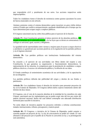 que responderán civil y penalmente de sus actos. Las acciones respectivas serán
imprescriptibles.
Todos los ciudadanos tienen el derecho de resistencia contra quienes ejecutaren los actos
de fuerza enunciados en este artículo.
Atentara asimismo contra el sistema democrático quien incurriere en grave delito doloso
contra el Estado que conlleve enriquecimiento, quedando inhabilitado por el tiempo que las
leyes determinen para ocupar cargos o empleos públicos.
El Congreso sancionará una ley sobre ética pública para el ejercicio de la función.
Artículo 37.- Esta Constitución garantiza el pleno ejercicio de los derechos políticos, con
arreglo al principio de la soberanía popular y de las leyes que se dicten en consecuencia. El
sufragio es universal, igual, secreto y obligatorio.
La igualdad real de oportunidades entre varones y mujeres para el acceso a cargos electivos
y partidarios se garantizará por acciones positivas en la regulación de los partidos políticos
y en el régimen electoral.
Artículo 38.- Los partidos políticos son instituciones fundamentales del sistema
democrático.
Su creación y el ejercicio de sus actividades son libres dentro del respeto a esta
Constitución, la que garantiza su organización y funcionamiento democráticos, la
representación de las minorías, la competencia para la postulación de candidatos a cargos
públicos electivos, el acceso a la información pública y la difusión de sus ideas.
El Estado contribuye al sostenimiento económico de sus actividades y de la capacitación
de sus dirigentes.
Los partidos políticos deberán dar publicidad del origen y destino de sus fondos y
patrimonio.
Artículo 39.- Los ciudadanos tienen el derecho de iniciativa para presentar proyectos de
ley en la Cámara de Diputados. El Congreso deberá darles expreso tratamiento dentro del
término de doce meses.
El Congreso, con el voto de la mayoría absoluta de la totalidad de los miembros de cada
Cámara, sancionará una ley reglamentaria que no podrá exigir más del tres por ciento del
padrón electoral nacional, dentro del cual deberá contemplar una adecuada distribución
territorial para suscribir la iniciativa.
No serán objeto de iniciativa popular los proyectos referidos a reforma constitucional,
tratados internacionales, tributos, presupuesto y materia penal.
Artículo 40.- El Congreso, a iniciativa de la Cámara de Diputados, podrá someter a
consulta popular un proyecto de ley. La ley de convocatoria no podrá ser vetada. El voto
afirmativo del proyecto por el pueblo de la Nación lo convertirá en ley y su promulgación
será automática.
8
 