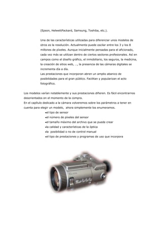 (Epson, HelwettPackard, Samsung, Toshiba, etc.).
Una de las características utilizadas para diferenciar unos modelos de
otros es la resolución. Actualmente puede oscilar entre los 3 y los 8
millones de píxeles. Aunque inicialmente pensadas para el aficionado,
cada vez más se utilizan dentro de ciertos sectores profesionales. Así en
campos como el diseño gráfico, el inmobiliario, los seguros, la medicina,
la creación de sitios web, …, la presencia de las cámaras digitales se
incrementa día a día.
Las prestaciones que incorporan abren un amplio abanico de
posibilidades para el gran público. Facilitan y popularizan el acto
fotográfico.
Los modelos varían notablemente y sus prestaciones difieren. Es fácil encontrarnos
desorientados en el momento de la compra.
En el capítulo dedicado a la cámara volveremos sobre los parámetros a tener en
cuenta para elegir un modelo, ahora simplemente los enumeramos.
•el tipo de sensor
•el número de píxeles del sensor
•el tamaño máximo del archivo que se puede crear
•la calidad y características de la óptica
•la posibilidad o no de control manual
•el tipo de prestaciones y programas de uso que incorpora
 