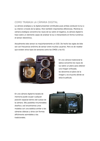 COMO TRABAJA LA CÁMARA DIGITAL
La cámara analógica y la digital presentan similitudes pues ambas conducen la luz a
su interior a través de la óptica. Pero también importantes diferencias. Mientras la
cámara analógica concentra los rayos de luz sobre el negativo, la cámara digital lo
hace sobre un elemento capaz de analizar la luz e interpretarla en forma numérica:
el sensor electrónico.
Actualmente este sensor es mayoritariamente un CCD. De hecho las siglas de éste
son con frecuencia sinónimo de sensor entre muchos usuarios. Pero es de resaltar
que existen otros tipos de sensores como los CMOS y los X3.
En una cámara tradicional la
óptica concentra los rayos de
luz sobre un plano para obtener
una imagen enfocada.
Se denomina el plano de la
imagen y es el punto dónde se
sitúa la película.
En una cámara digital la tarjeta de
memoria puede ocupar cualquier
posición espacial dentro del cuerpo de
la cámara. Ello posibilita innumerables
diseños y así encontramos unos
modelos con una estética similar a las
cámaras clásicas y otros con formas
difícilmente asimilables a las
tradicionales.
 