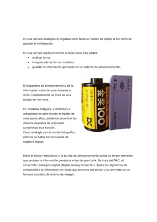 En una cámara analógica el negativo tiene tanto la función de captar la luz como de
guardar la información.
En una cámara digital el mismo proceso tiene tres partes:
• analizar la luz
• interpretarla de forma numérica
• guardar la información generada en un sistema de almacenamiento.
El dispositivo de almacenamiento de la
información varía de unos modelos a
otros. Habitualmente se trata de una
tarjeta de memoria.
En modelos antiguos, y referirnos a
antigüedad en este mundo es hablar de
unos pocos años, podíamos encontrar los
clásicos disquetes de ordenador
cumpliendo esta función.
Como analogía con el mundo fotográfico
anterior se habla con frecuencia de
negativo digital.
Entre el sensor electrónico y la tarjeta de almacenamiento existe un tercer elemento
que procesa la información generada antes de guardarla. Se trata del DAC, el
convertidor analógico-digital (Digital Analog Converter). Aplica los algoritmos de
compresión a la información en bruto que proviene del sensor y la convierte en un
formato concreto de archivo de imagen.
 