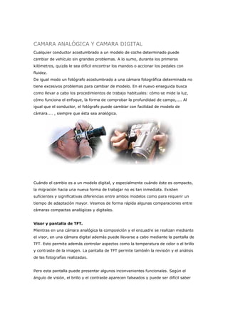 CAMARA ANALÓGICA Y CAMARA DIGITAL
Cualquier conductor acostumbrado a un modelo de coche determinado puede
cambiar de vehículo sin grandes problemas. A lo sumo, durante los primeros
kilómetros, quizás le sea difícil encontrar los mandos o accionar los pedales con
fluidez.
De igual modo un fotógrafo acostumbrado a una cámara fotográfica determinada no
tiene excesivos problemas para cambiar de modelo. En el nuevo enseguida busca
como llevar a cabo los procedimientos de trabajo habituales: cómo se mide la luz,
cómo funciona el enfoque, la forma de comprobar la profundidad de campo,.... Al
igual que el conductor, el fotógrafo puede cambiar con facilidad de modelo de
cámara.... , siempre que ésta sea analógica.
Cuándo el cambio es a un modelo digital, y especialmente cuándo éste es compacto,
la migración hacia una nueva forma de trabajar no es tan inmediata. Existen
suficientes y significativas diferencias entre ambos modelos como para requerir un
tiempo de adaptación mayor. Veamos de forma rápida algunas comparaciones entre
cámaras compactas analógicas y digitales.
Visor y pantalla de TFT.
Mientras en una cámara analógica la composición y el encuadre se realizan mediante
el visor, en una cámara digital además puede llevarse a cabo mediante la pantalla de
TFT. Esto permite además controlar aspectos como la temperatura de color o el brillo
y contraste de la imagen. La pantalla de TFT permite también la revisión y el análisis
de las fotografías realizadas.
Pero esta pantalla puede presentar algunos inconvenientes funcionales. Según el
ángulo de visión, el brillo y el contraste aparecen falseados y puede ser difícil saber
 