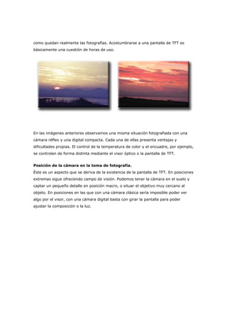 como quedan realmente las fotografías. Acostumbrarse a una pantalla de TFT es
básicamente una cuestión de horas de uso.
En las imágenes anteriores observamos una misma situación fotografiada con una
cámara réflex y una digital compacta. Cada una de ellas presenta ventajas y
dificultades propias. El control de la temperatura de color y el encuadre, por ejemplo,
se controlan de forma distinta mediante el visor óptico o la pantalla de TFT.
Posición de la cámara en la toma de fotografía.
Éste es un aspecto que se deriva de la existencia de la pantalla de TFT. En posiciones
extremas sigue ofreciendo campo de visión. Podemos tener la cámara en el suelo y
captar un pequeño detalle en posición macro, o situar el objetivo muy cercano al
objeto. En posiciones en las que con una cámara clásica sería imposible poder ver
algo por el visor, con una cámara digital basta con girar la pantalla para poder
ajustar la composición o la luz.
 